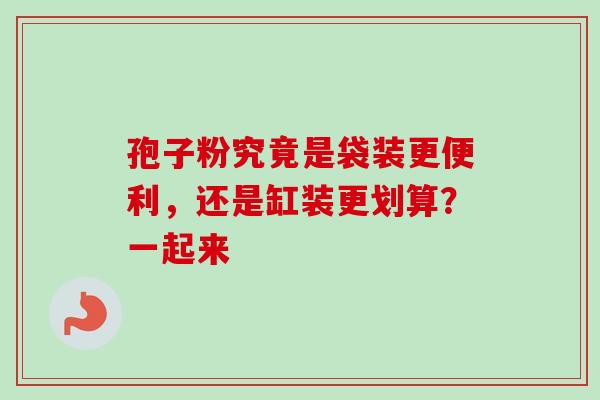 孢子粉究竟是袋装更便利,还是缸装更划算?一起来 孢子粉究竟是袋装更便利,还是缸装更划算?一起来