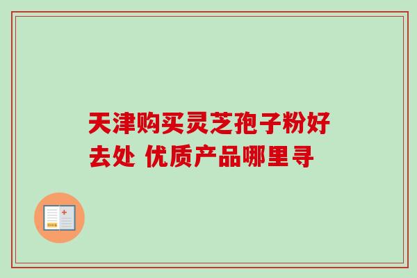 天津购买灵芝孢子粉好去处 优质产品哪里寻 天津购买灵芝孢子粉好去处 优质产品哪里寻