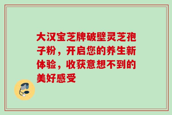 大汉宝芝牌破壁灵芝孢子粉,开启您的养生新体验,收获意想不到的美好感受 大汉宝芝牌破壁灵芝孢子粉,开启您的养生新体验,收获意想不到的美好感受