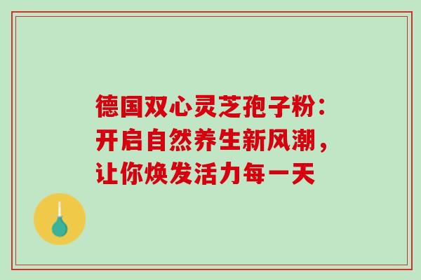 德国双心灵芝孢子粉:开启自然养生新风潮,让你焕发活力每一天 德国双心灵芝孢子粉:开启自然养生新风潮,让你焕发活力每一天