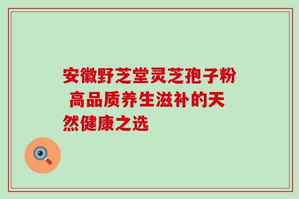 安徽野芝堂灵芝孢子粉 高品质养生滋补的天然健康之选 安徽野芝堂灵芝孢子粉 高品质养生滋补的天然健康之选