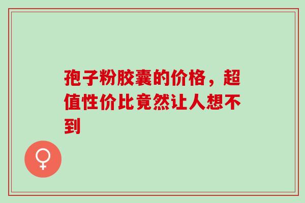 孢子粉胶囊的价格,超值性价比竟然让人想不到 孢子粉胶囊的价格,超值性价比竟然让人想不到