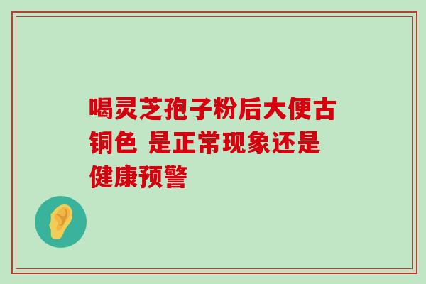 喝灵芝孢子粉后大便古铜色 是正常现象还是健康预警 喝灵芝孢子粉后大便古铜色 是正常现象还是健康预警