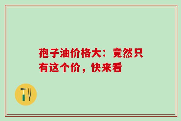 孢子油价格大:竟然只有这个价,快来看 孢子油价格大:竟然只有这个价,快来看