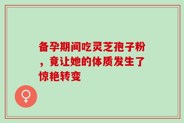 备孕期间吃灵芝孢子粉,竟让她的体质发生了惊艳转变 备孕期间吃灵芝孢子粉,竟让她的体质发生了惊艳转变