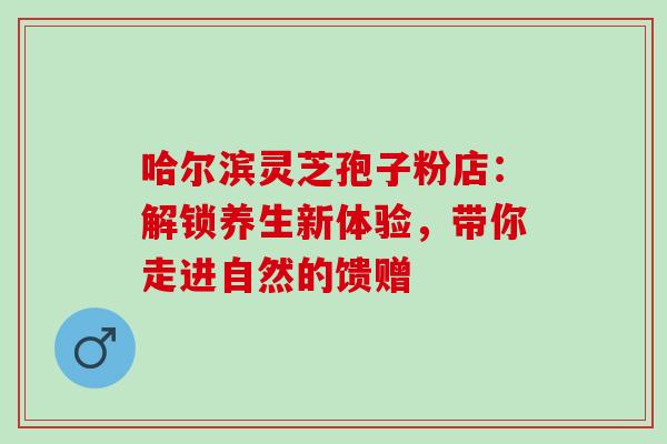 哈尔滨灵芝孢子粉店:解锁养生新体验,带你走进自然的馈赠 哈尔滨灵芝孢子粉店:解锁养生新体验,带你走进自然的馈赠