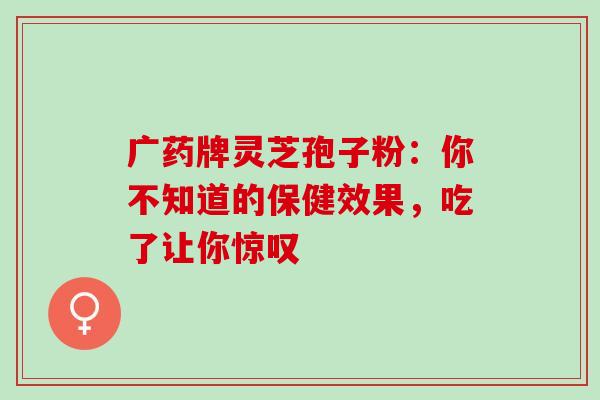 广药牌灵芝孢子粉：你不知道的保健效果，吃了让你惊叹