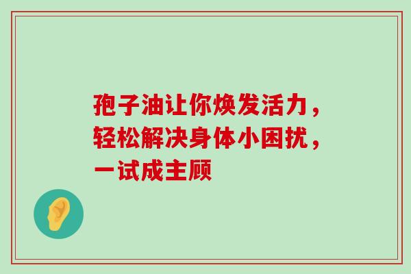 孢子油让你焕发活力，轻松解决身体小困扰，一试成主顾