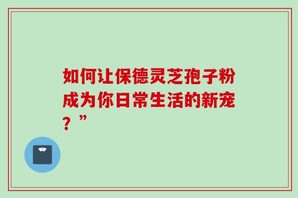 如何让保德灵芝孢子粉成为你日常生活的新宠?” 如何让保德灵芝孢子粉成为你日常生活的新宠?”
