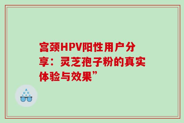 宫颈HPV阳性用户分享:灵芝孢子粉的真实体验与效果” 宫颈HPV阳性用户分享:灵芝孢子粉的真实体验与效果”
