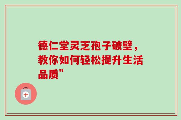 德仁堂灵芝孢子破壁,教你如何轻松提升生活品质” 德仁堂灵芝孢子破壁,教你如何轻松提升生活品质”