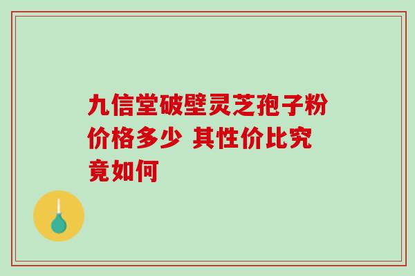 九信堂破壁灵芝孢子粉价格多少 其性价比究竟如何 九信堂破壁灵芝孢子粉价格多少 其性价比究竟如何