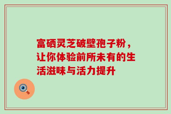 富硒灵芝破壁孢子粉,让你体验前所未有的生活滋味与活力提升 富硒灵芝破壁孢子粉,让你体验前所未有的生活滋味与活力提升