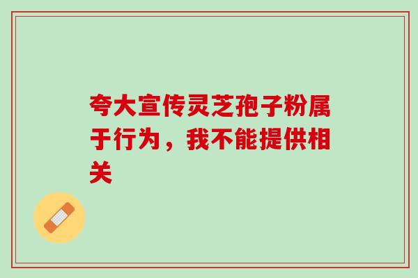 夸大宣传灵芝孢子粉属于行为,我不能提供相关 夸大宣传灵芝孢子粉属于行为,我不能提供相关