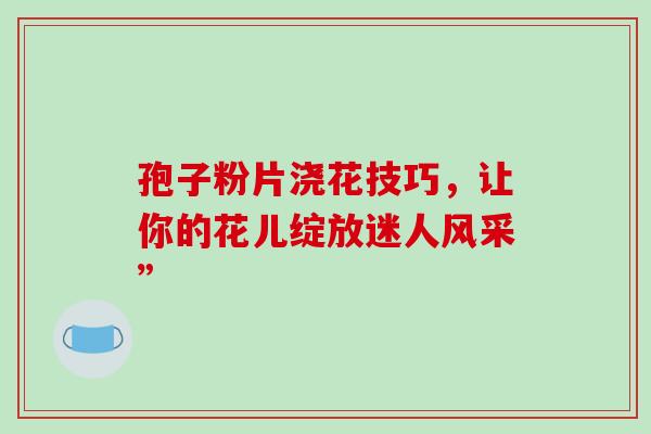 孢子粉片浇花技巧,让你的花儿绽放迷人风采” 孢子粉片浇花技巧,让你的花儿绽放迷人风采”