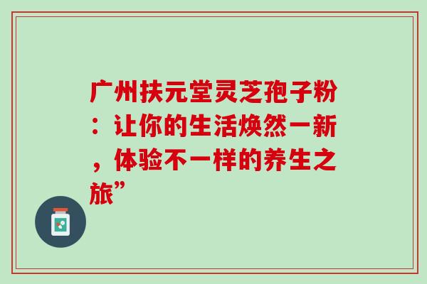 广州扶元堂灵芝孢子粉:让你的生活焕然一新,体验不一样的养生之旅” 广州扶元堂灵芝孢子粉:让你的生活焕然一新,体验不一样的养生之旅”