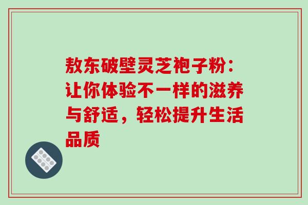 敖东破壁灵芝袍子粉:让你体验不一样的滋养与舒适,轻松提升生活品质 敖东破壁灵芝袍子粉:让你体验不一样的滋养与舒适,轻松提升生活品质