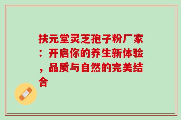扶元堂灵芝孢子粉厂家:开启你的养生新体验,品质与自然的完美结合 扶元堂灵芝孢子粉厂家:开启你的养生新体验,品质与自然的完美结合