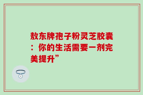 敖东牌孢子粉灵芝胶囊：你的生活需要一剂完美提升”
