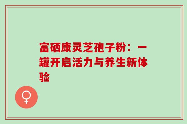 富硒康灵芝孢子粉：一罐开启活力与养生新体验