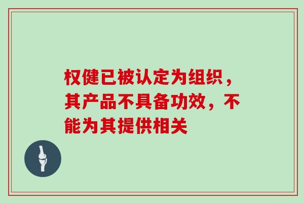 权健已被认定为组织,其产品不具备功效,不能为其提供相关 权健已被认定为组织,其产品不具备功效,不能为其提供相关
