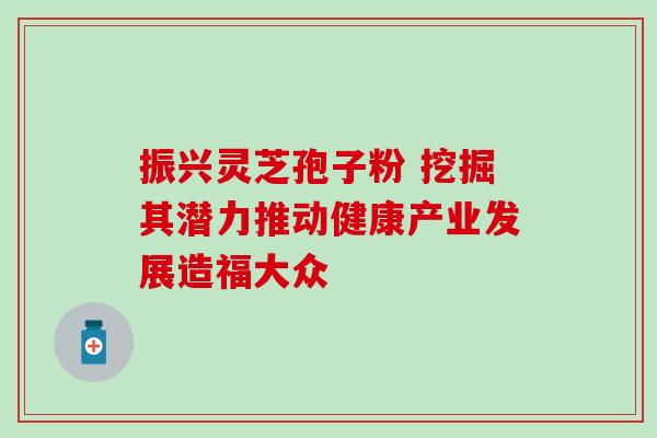 振兴灵芝孢子粉 挖掘其潜力推动健康产业发展造福大众 振兴灵芝孢子粉 挖掘其潜力推动健康产业发展造福大众