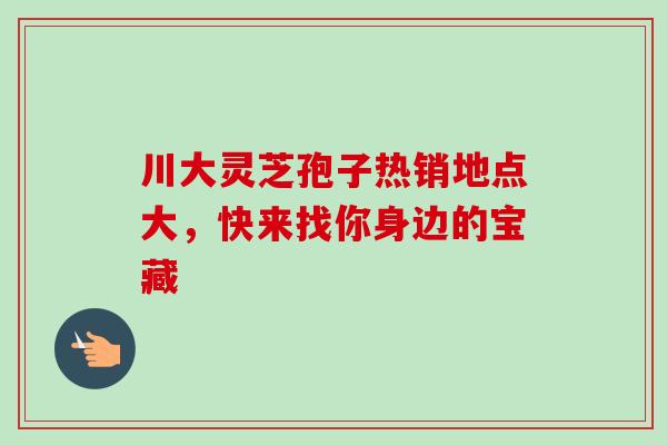川大灵芝孢子热销地点大,快来找你身边的宝藏 川大灵芝孢子热销地点大,快来找你身边的宝藏