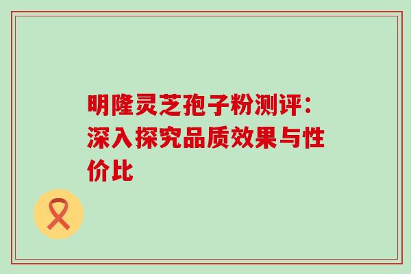 明隆灵芝孢子粉测评:深入探究品质效果与性价比 明隆灵芝孢子粉测评:深入探究品质效果与性价比