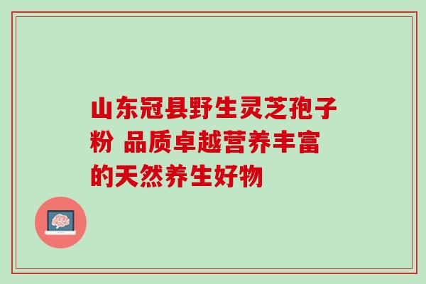 山东冠县野生灵芝孢子粉 品质卓越营养丰富的天然养生好物 山东冠县野生灵芝孢子粉 品质卓越营养丰富的天然养生好物