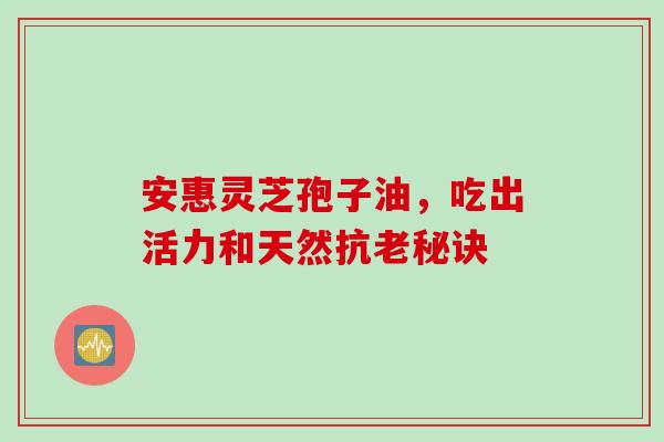 安惠灵芝孢子油,吃出活力和天然抗老秘诀 安惠灵芝孢子油,吃出活力和天然抗老秘诀