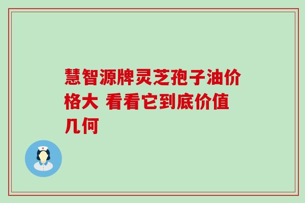慧智源牌灵芝孢子油价格大 看看它到底价值几何 慧智源牌灵芝孢子油价格大 看看它到底价值几何
