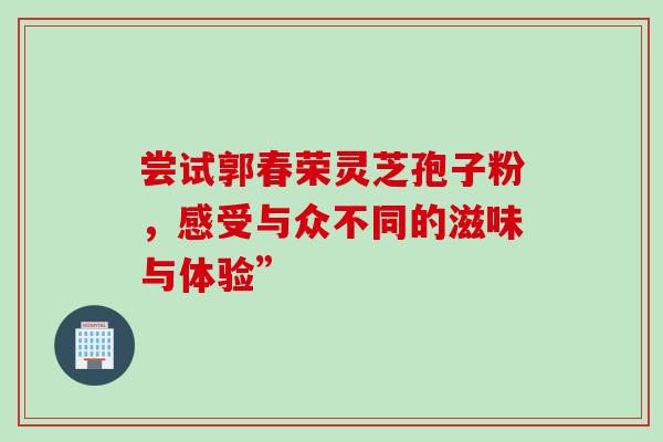 尝试郭春荣灵芝孢子粉，感受与众不同的滋味与体验”