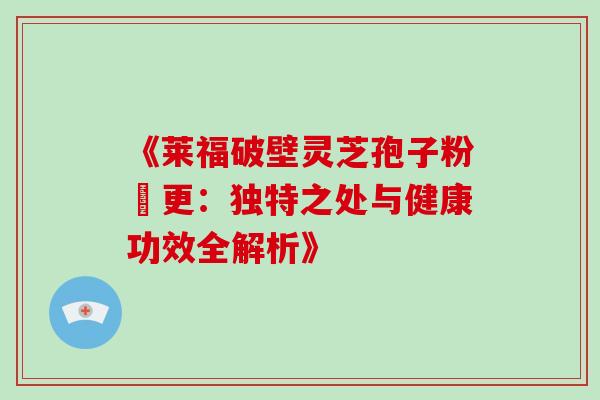 《莱福破壁灵芝孢子粉喆更:独特之处与健康功效全解析》 《莱福破壁灵芝孢子粉喆更:独特之处与健康功效全解析》