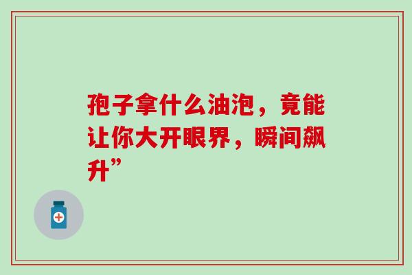 孢子拿什么油泡,竟能让你大开眼界,瞬间飙升” 孢子拿什么油泡,竟能让你大开眼界,瞬间飙升”