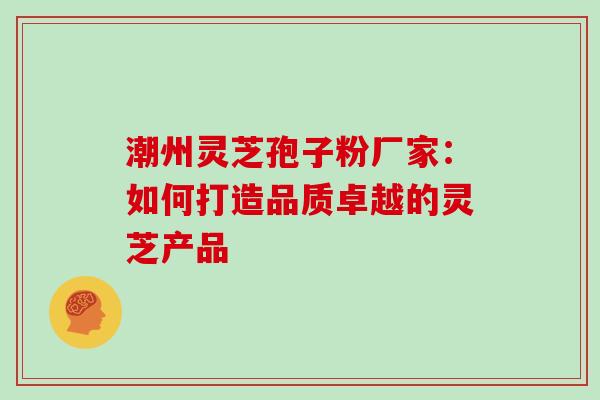 潮州灵芝孢子粉厂家:如何打造品质卓越的灵芝产品 潮州灵芝孢子粉厂家:如何打造品质卓越的灵芝产品