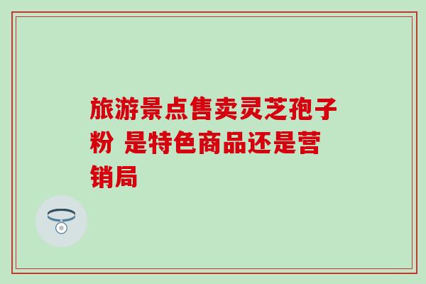 旅游景点售卖灵芝孢子粉 是特色商品还是营销局 旅游景点售卖灵芝孢子粉 是特色商品还是营销局