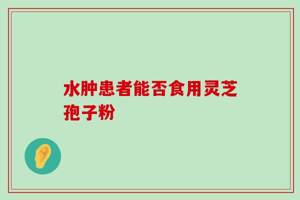 水肿患者能否食用灵芝孢子粉 水肿患者能否食用灵芝孢子粉