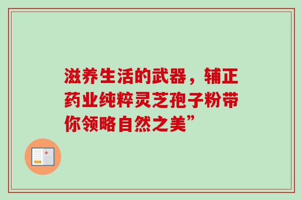 滋养生活的武器,辅正药业纯粹灵芝孢子粉带你领略自然之美” 滋养生活的武器,辅正药业纯粹灵芝孢子粉带你领略自然之美”