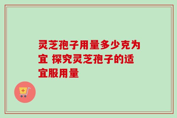 灵芝孢子用量多少克为宜 探究灵芝孢子的适宜服用量 灵芝孢子用量多少克为宜 探究灵芝孢子的适宜服用量