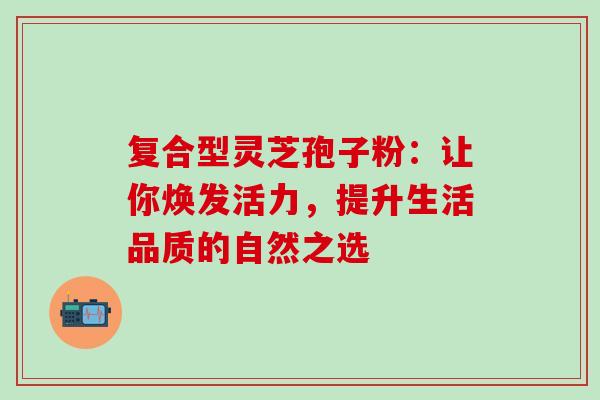 复合型灵芝孢子粉:让你焕发活力,提升生活品质的自然之选 复合型灵芝孢子粉:让你焕发活力,提升生活品质的自然之选