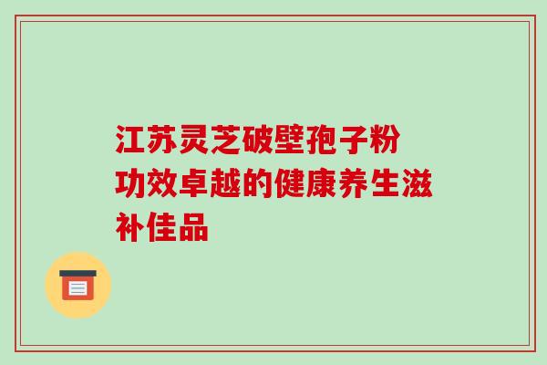 江苏灵芝破壁孢子粉 功效卓越的健康养生滋补佳品 江苏灵芝破壁孢子粉 功效卓越的健康养生滋补佳品