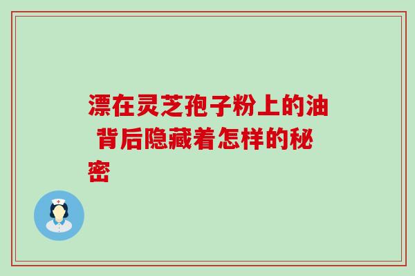 漂在灵芝孢子粉上的油 背后隐藏着怎样的秘密 漂在灵芝孢子粉上的油 背后隐藏着怎样的秘密