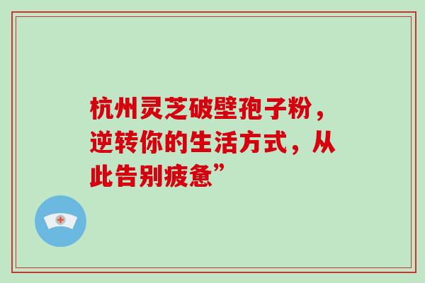 杭州灵芝破壁孢子粉,逆转你的生活方式,从此告别疲惫” 杭州灵芝破壁孢子粉,逆转你的生活方式,从此告别疲惫”