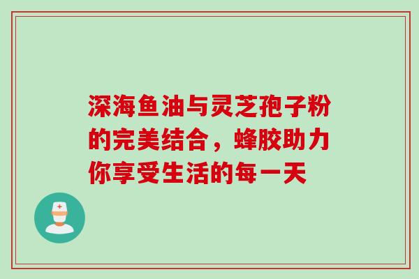 深海鱼油与灵芝孢子粉的完美结合,蜂胶助力你享受生活的每一天 深海鱼油与灵芝孢子粉的完美结合,蜂胶助力你享受生活的每一天