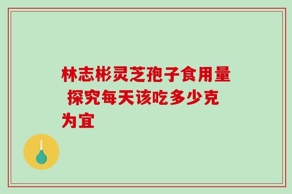 林志彬灵芝孢子食用量 探究每天该吃多少克为宜 林志彬灵芝孢子食用量 探究每天该吃多少克为宜