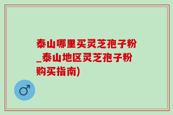 泰山哪里买灵芝孢子粉_泰山地区灵芝孢子粉购买指南) 泰山哪里买灵芝孢子粉_泰山地区灵芝孢子粉购买指南)