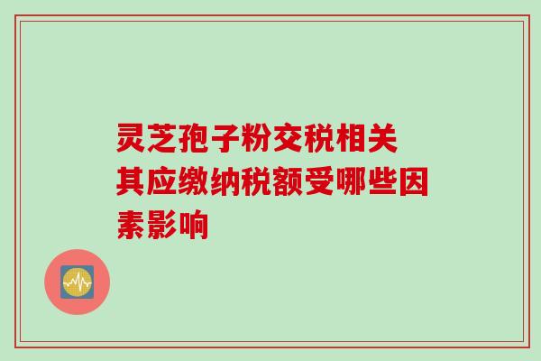灵芝孢子粉交税相关 其应缴纳税额受哪些因素影响 灵芝孢子粉交税相关 其应缴纳税额受哪些因素影响
