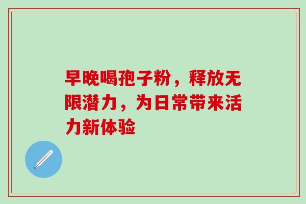 早晚喝孢子粉,释放无限潜力,为日常带来活力新体验 早晚喝孢子粉,释放无限潜力,为日常带来活力新体验