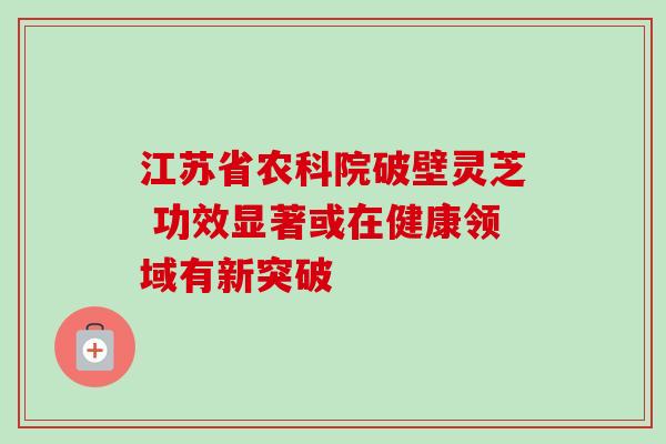 江苏省农科院破壁灵芝 功效显著或在健康领域有新突破 江苏省农科院破壁灵芝 功效显著或在健康领域有新突破