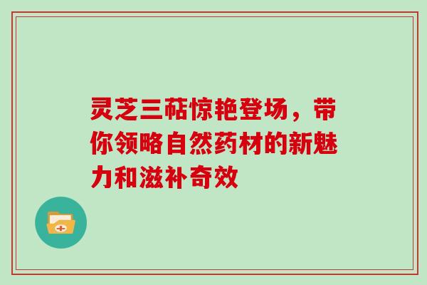 灵芝三萜惊艳登场,带你领略自然药材的新魅力和滋补奇效 灵芝三萜惊艳登场,带你领略自然药材的新魅力和滋补奇效